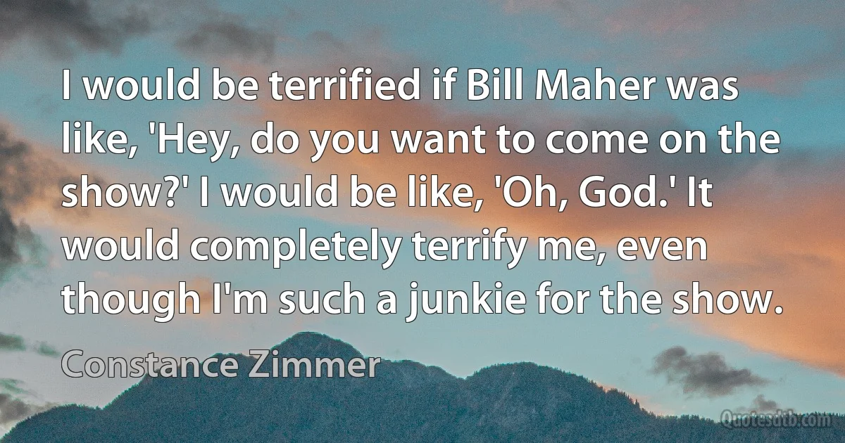 I would be terrified if Bill Maher was like, 'Hey, do you want to come on the show?' I would be like, 'Oh, God.' It would completely terrify me, even though I'm such a junkie for the show. (Constance Zimmer)