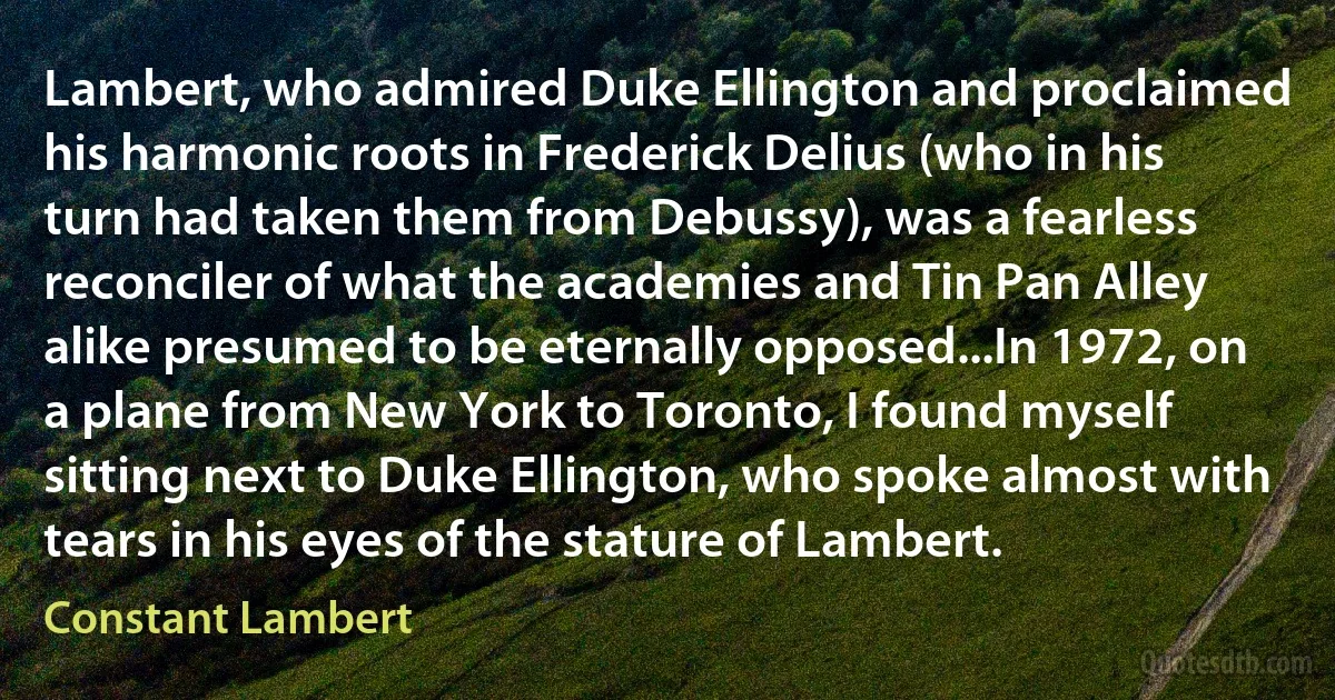 Lambert, who admired Duke Ellington and proclaimed his harmonic roots in Frederick Delius (who in his turn had taken them from Debussy), was a fearless reconciler of what the academies and Tin Pan Alley alike presumed to be eternally opposed...In 1972, on a plane from New York to Toronto, I found myself sitting next to Duke Ellington, who spoke almost with tears in his eyes of the stature of Lambert. (Constant Lambert)