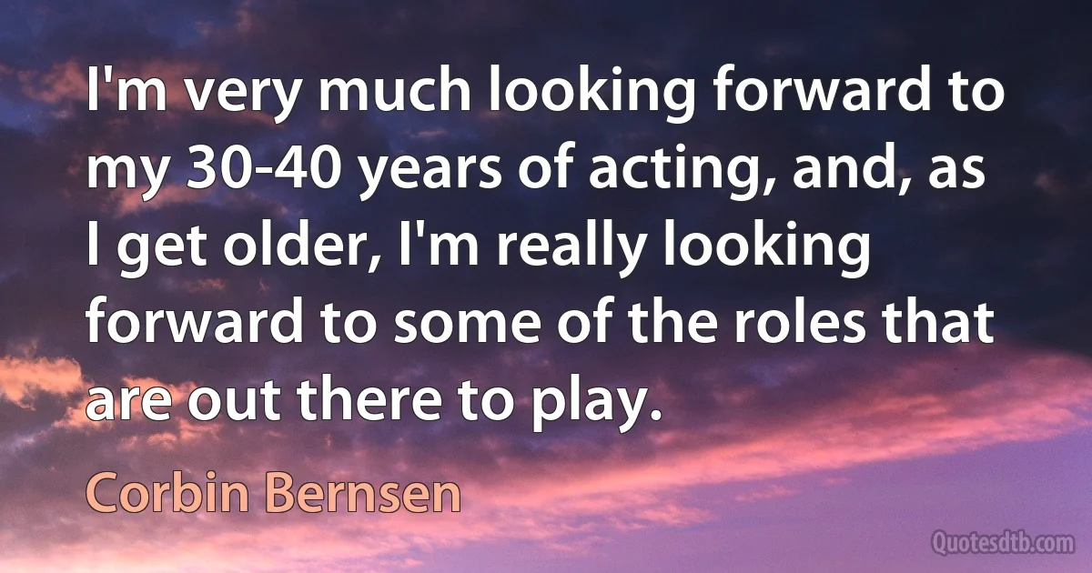 I'm very much looking forward to my 30-40 years of acting, and, as I get older, I'm really looking forward to some of the roles that are out there to play. (Corbin Bernsen)