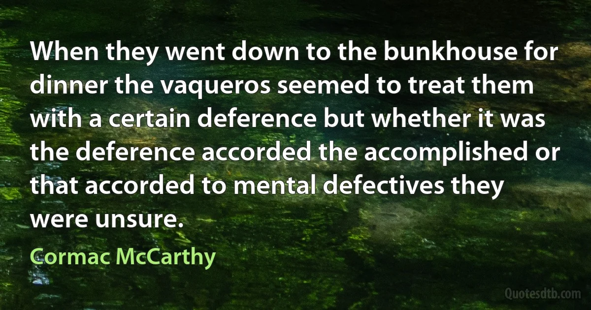 When they went down to the bunkhouse for dinner the vaqueros seemed to treat them with a certain deference but whether it was the deference accorded the accomplished or that accorded to mental defectives they were unsure. (Cormac McCarthy)