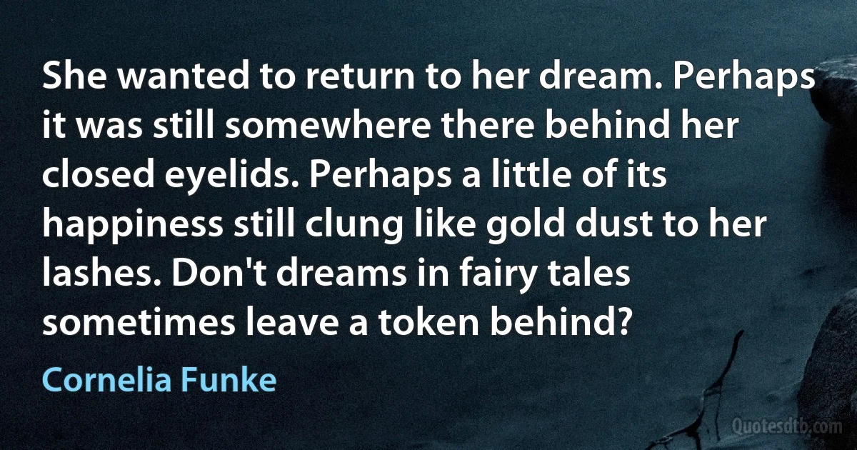 She wanted to return to her dream. Perhaps it was still somewhere there behind her closed eyelids. Perhaps a little of its happiness still clung like gold dust to her lashes. Don't dreams in fairy tales sometimes leave a token behind? (Cornelia Funke)