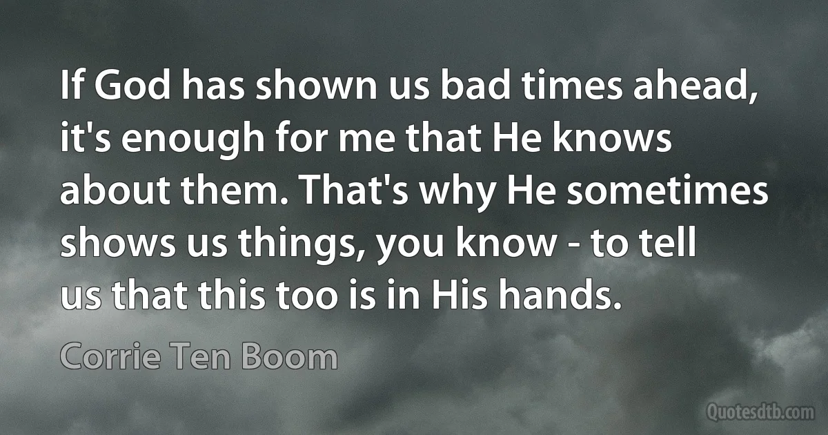 If God has shown us bad times ahead, it's enough for me that He knows about them. That's why He sometimes shows us things, you know - to tell us that this too is in His hands. (Corrie Ten Boom)