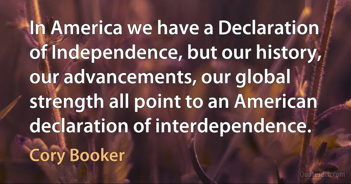 In America we have a Declaration of Independence, but our history, our advancements, our global strength all point to an American declaration of interdependence. (Cory Booker)