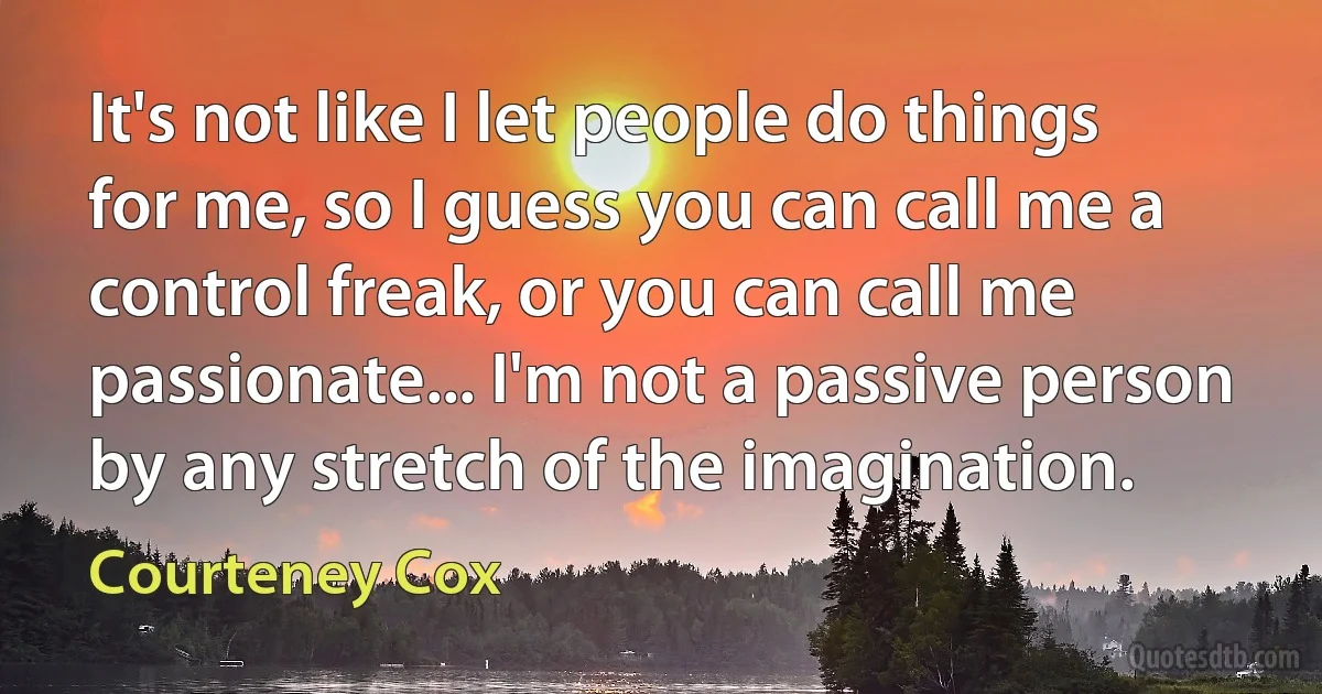 It's not like I let people do things for me, so I guess you can call me a control freak, or you can call me passionate... I'm not a passive person by any stretch of the imagination. (Courteney Cox)