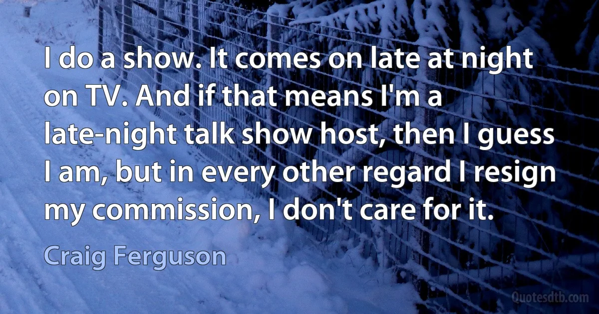 I do a show. It comes on late at night on TV. And if that means I'm a late-night talk show host, then I guess I am, but in every other regard I resign my commission, I don't care for it. (Craig Ferguson)