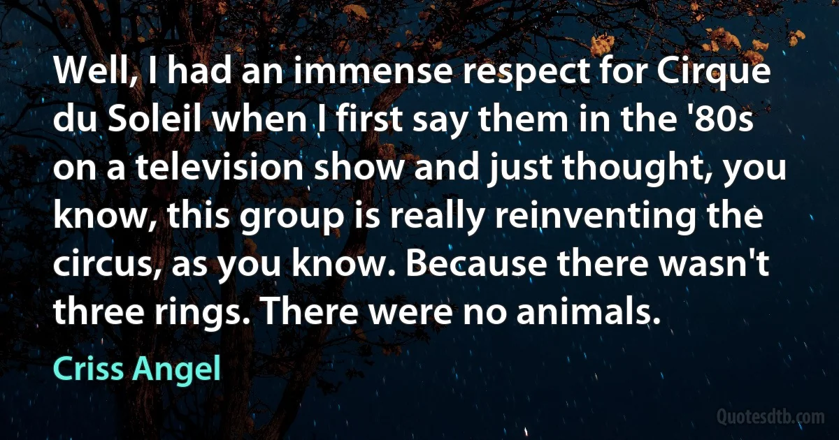 Well, I had an immense respect for Cirque du Soleil when I first say them in the '80s on a television show and just thought, you know, this group is really reinventing the circus, as you know. Because there wasn't three rings. There were no animals. (Criss Angel)