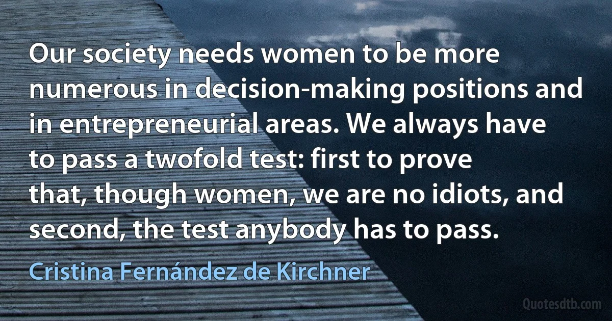 Our society needs women to be more numerous in decision-making positions and in entrepreneurial areas. We always have to pass a twofold test: first to prove that, though women, we are no idiots, and second, the test anybody has to pass. (Cristina Fernández de Kirchner)