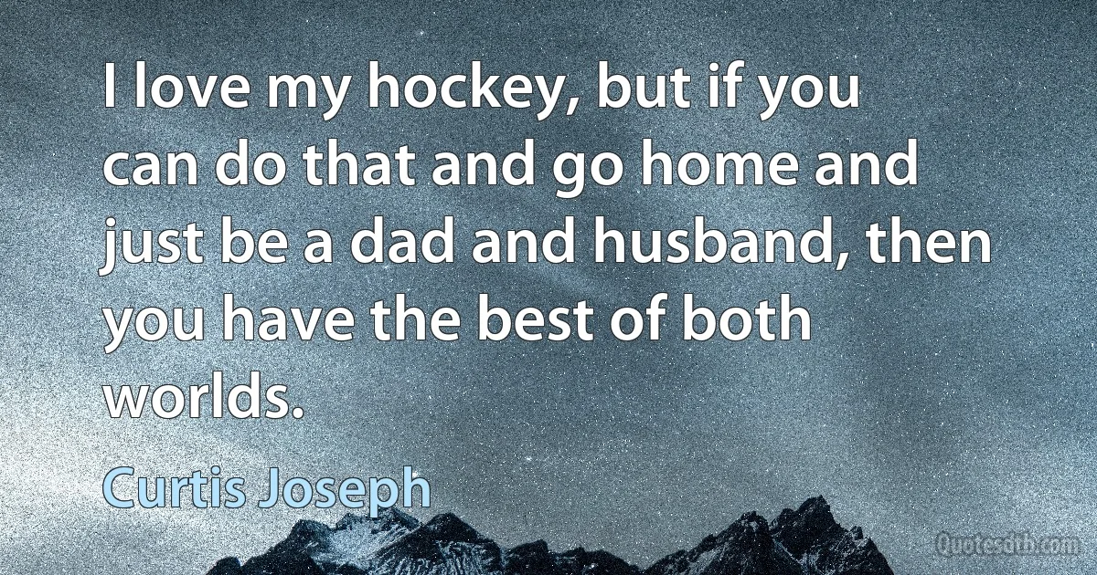 I love my hockey, but if you can do that and go home and just be a dad and husband, then you have the best of both worlds. (Curtis Joseph)