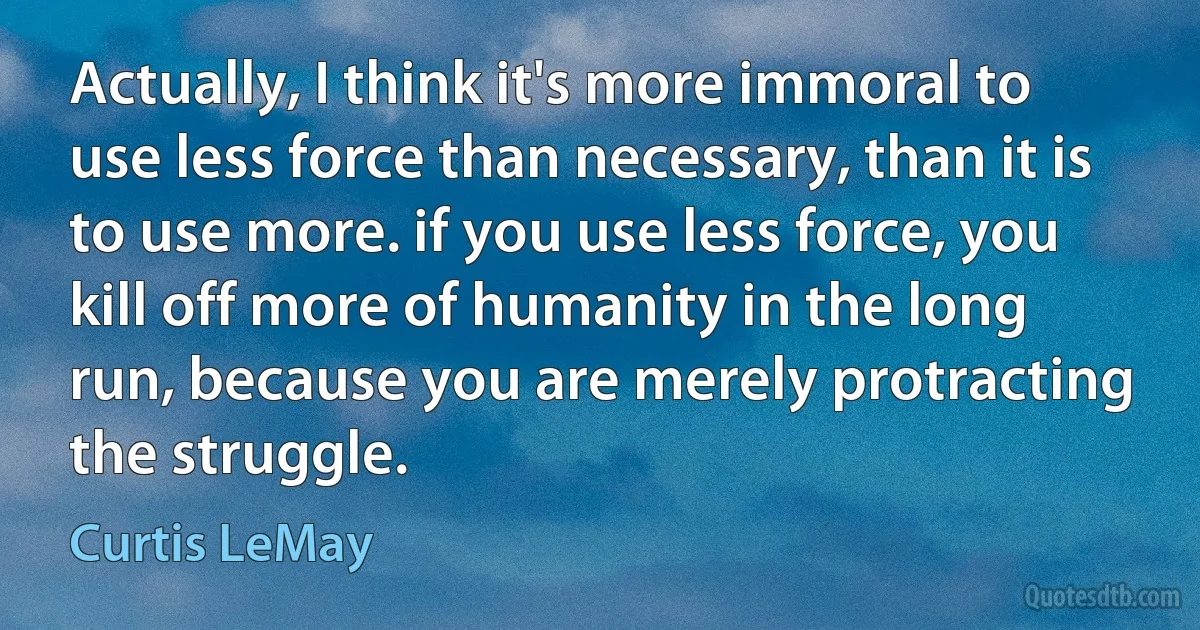 Actually, I think it's more immoral to use less force than necessary, than it is to use more. if you use less force, you kill off more of humanity in the long run, because you are merely protracting the struggle. (Curtis LeMay)