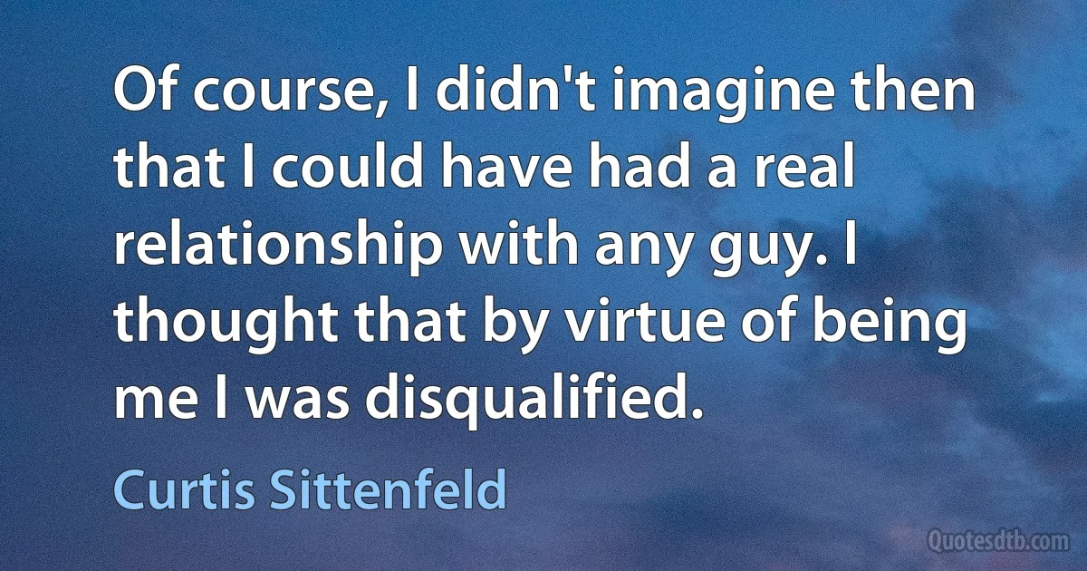 Of course, I didn't imagine then that I could have had a real relationship with any guy. I thought that by virtue of being me I was disqualified. (Curtis Sittenfeld)