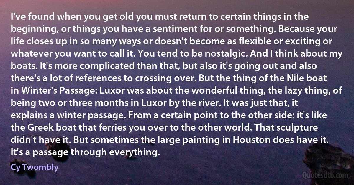 I've found when you get old you must return to certain things in the beginning, or things you have a sentiment for or something. Because your life closes up in so many ways or doesn't become as flexible or exciting or whatever you want to call it. You tend to be nostalgic. And I think about my boats. It's more complicated than that, but also it's going out and also there's a lot of references to crossing over. But the thing of the Nile boat in Winter's Passage: Luxor was about the wonderful thing, the lazy thing, of being two or three months in Luxor by the river. It was just that, it explains a winter passage. From a certain point to the other side: it's like the Greek boat that ferries you over to the other world. That sculpture didn't have it. But sometimes the large painting in Houston does have it. It's a passage through everything. (Cy Twombly)