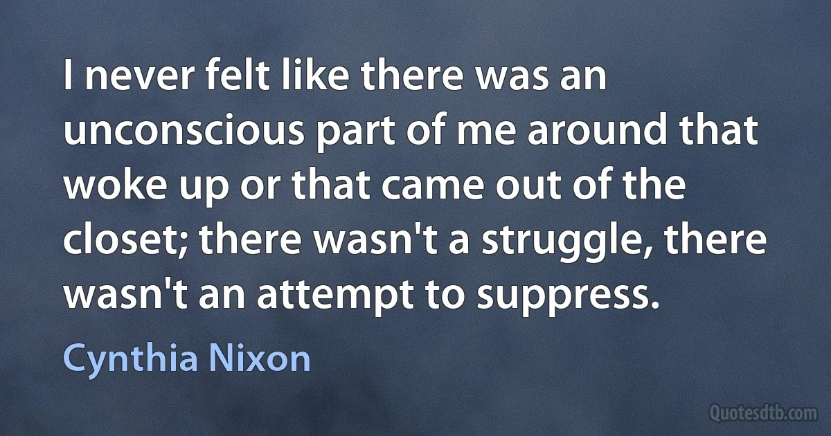 I never felt like there was an unconscious part of me around that woke up or that came out of the closet; there wasn't a struggle, there wasn't an attempt to suppress. (Cynthia Nixon)