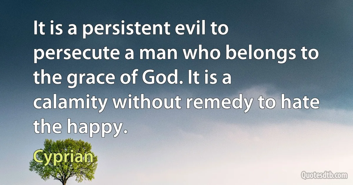 It is a persistent evil to persecute a man who belongs to the grace of God. It is a calamity without remedy to hate the happy. (Cyprian)