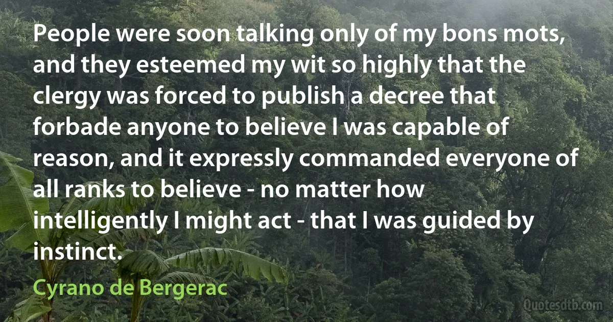 People were soon talking only of my bons mots, and they esteemed my wit so highly that the clergy was forced to publish a decree that forbade anyone to believe I was capable of reason, and it expressly commanded everyone of all ranks to believe - no matter how intelligently I might act - that I was guided by instinct. (Cyrano de Bergerac)