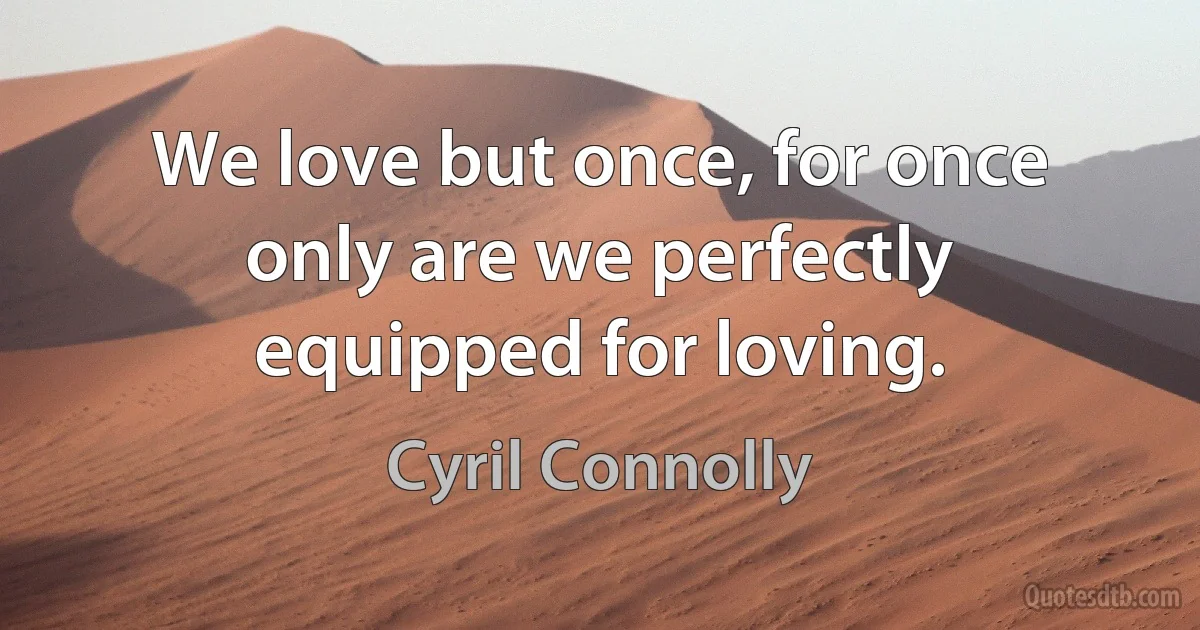 We love but once, for once only are we perfectly equipped for loving. (Cyril Connolly)