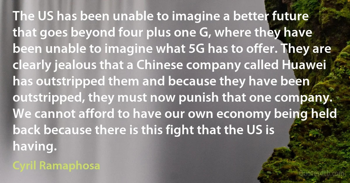 The US has been unable to imagine a better future that goes beyond four plus one G, where they have been unable to imagine what 5G has to offer. They are clearly jealous that a Chinese company called Huawei has outstripped them and because they have been outstripped, they must now punish that one company. We cannot afford to have our own economy being held back because there is this fight that the US is having. (Cyril Ramaphosa)