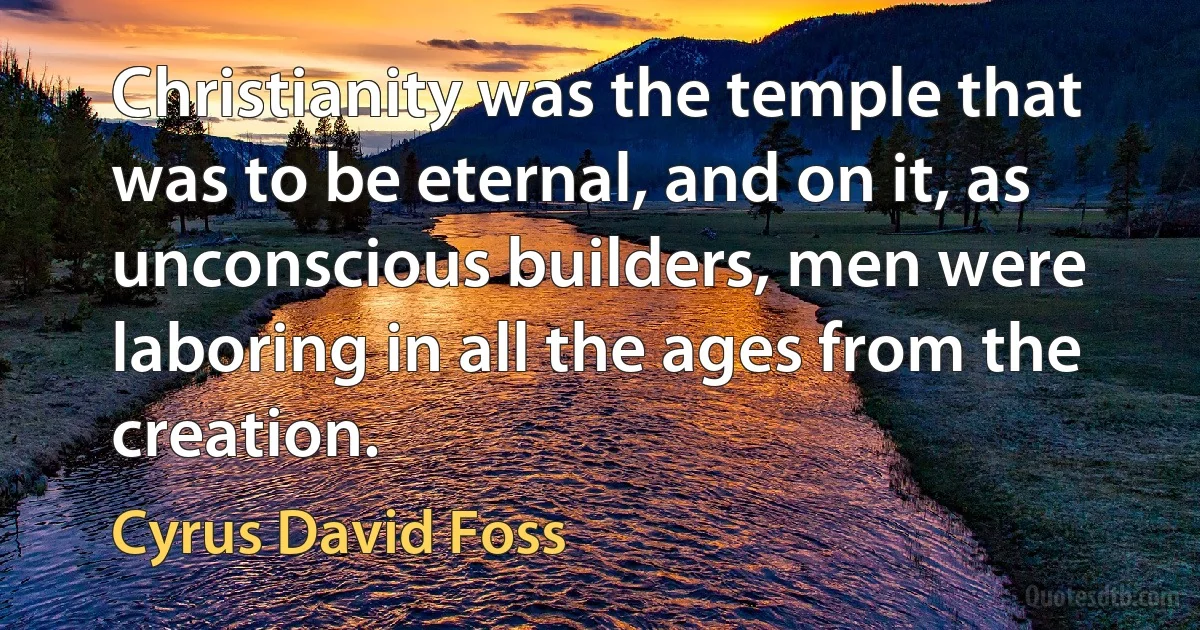 Christianity was the temple that was to be eternal, and on it, as unconscious builders, men were laboring in all the ages from the creation. (Cyrus David Foss)