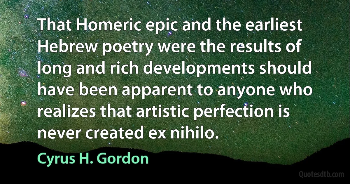 That Homeric epic and the earliest Hebrew poetry were the results of long and rich developments should have been apparent to anyone who realizes that artistic perfection is never created ex nihilo. (Cyrus H. Gordon)