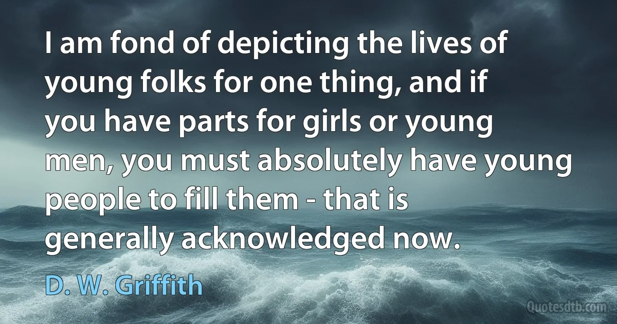 I am fond of depicting the lives of young folks for one thing, and if you have parts for girls or young men, you must absolutely have young people to fill them - that is generally acknowledged now. (D. W. Griffith)