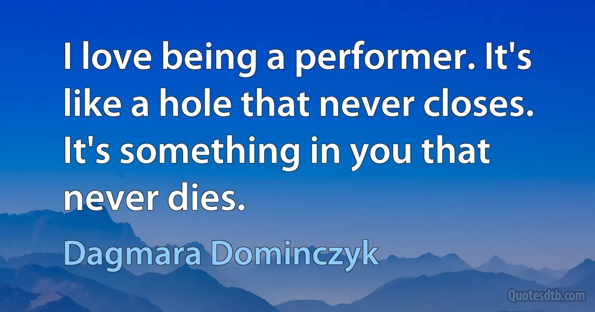 I love being a performer. It's like a hole that never closes. It's something in you that never dies. (Dagmara Dominczyk)