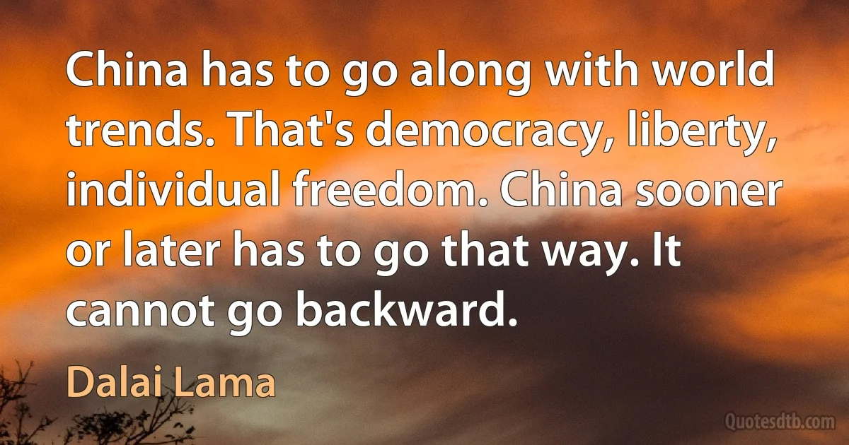 China has to go along with world trends. That's democracy, liberty, individual freedom. China sooner or later has to go that way. It cannot go backward. (Dalai Lama)