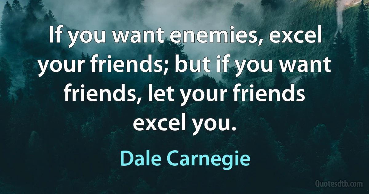 If you want enemies, excel your friends; but if you want friends, let your friends excel you. (Dale Carnegie)