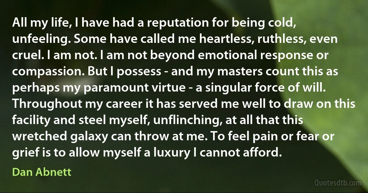 All my life, I have had a reputation for being cold, unfeeling. Some have called me heartless, ruthless, even cruel. I am not. I am not beyond emotional response or compassion. But I possess - and my masters count this as perhaps my paramount virtue - a singular force of will. Throughout my career it has served me well to draw on this facility and steel myself, unflinching, at all that this wretched galaxy can throw at me. To feel pain or fear or grief is to allow myself a luxury I cannot afford. (Dan Abnett)