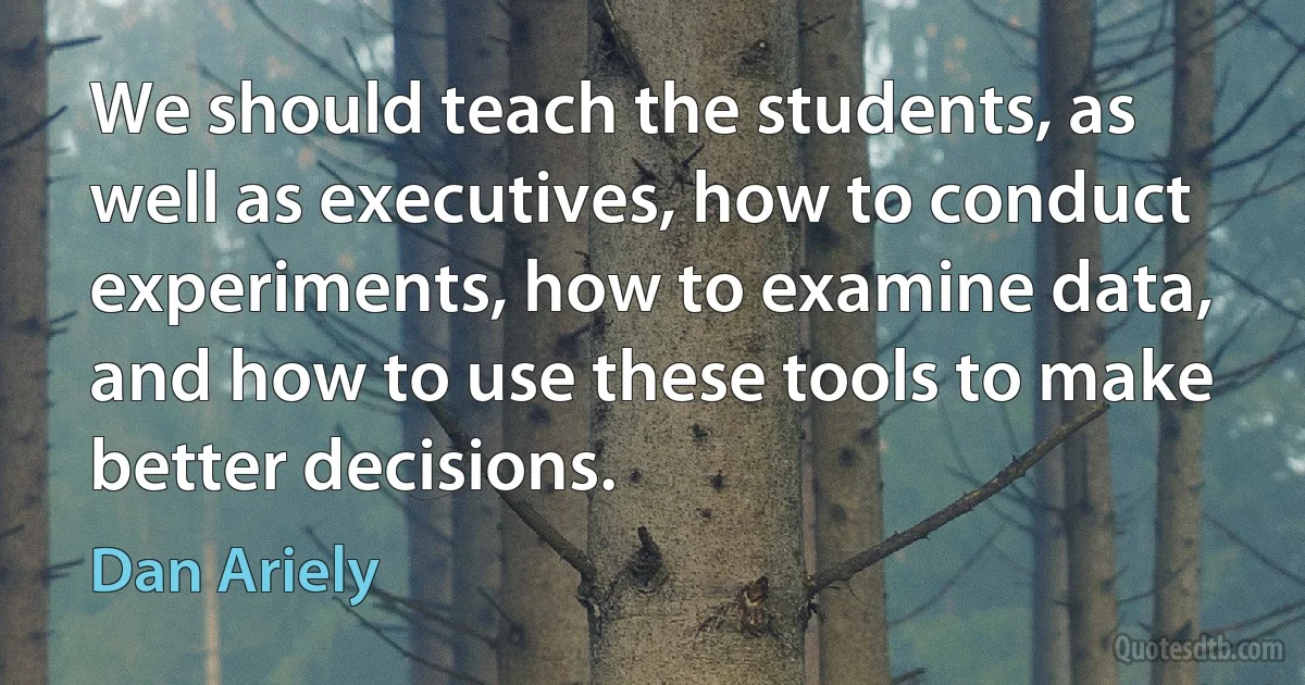 We should teach the students, as well as executives, how to conduct experiments, how to examine data, and how to use these tools to make better decisions. (Dan Ariely)