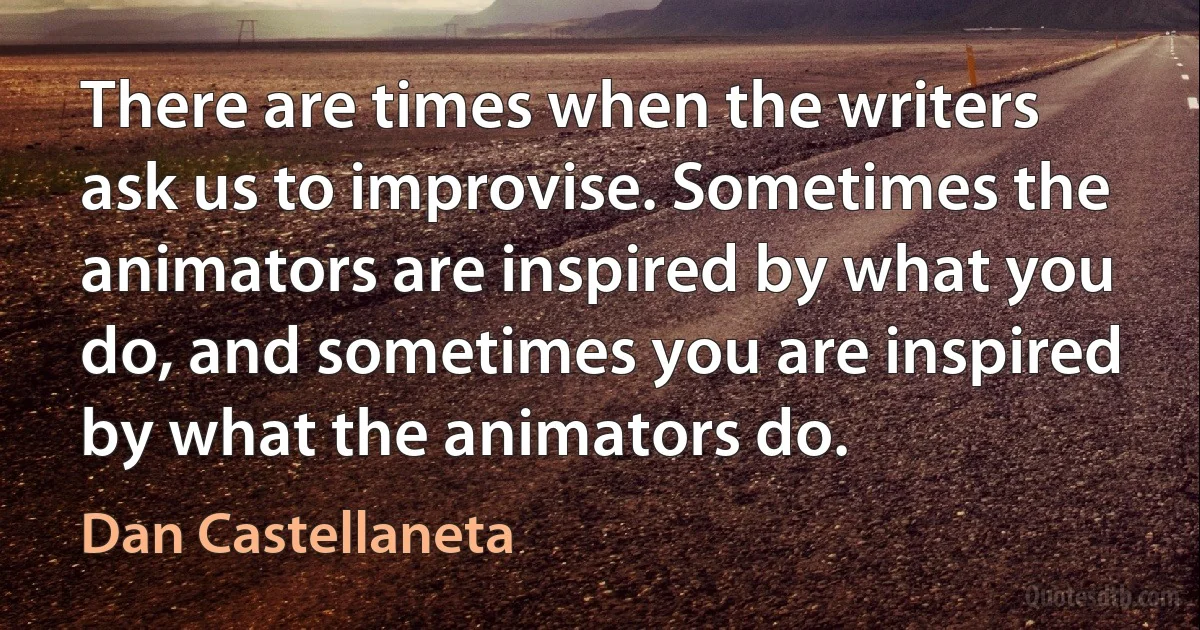 There are times when the writers ask us to improvise. Sometimes the animators are inspired by what you do, and sometimes you are inspired by what the animators do. (Dan Castellaneta)