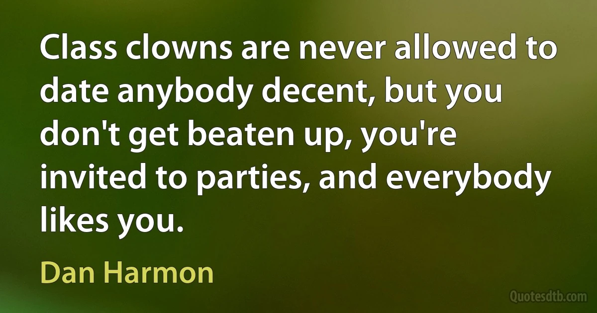 Class clowns are never allowed to date anybody decent, but you don't get beaten up, you're invited to parties, and everybody likes you. (Dan Harmon)