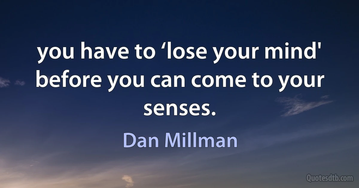 you have to ‘lose your mind' before you can come to your senses. (Dan Millman)