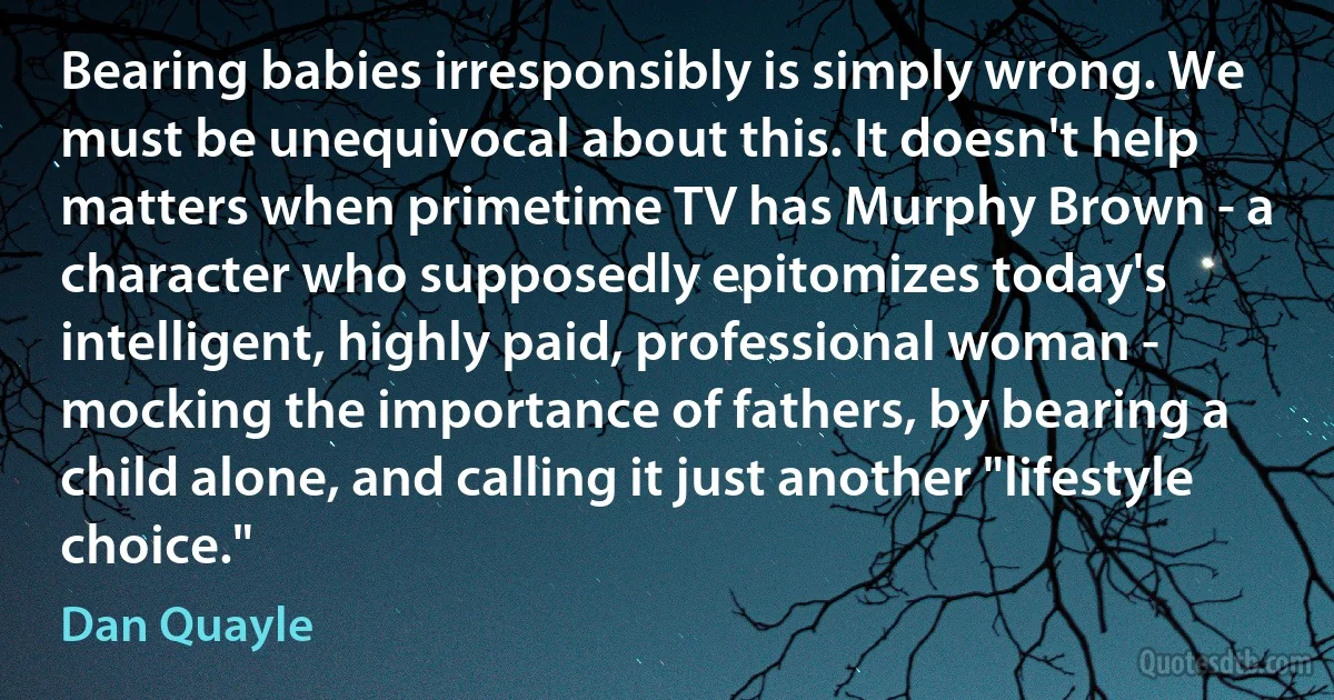 Bearing babies irresponsibly is simply wrong. We must be unequivocal about this. It doesn't help matters when primetime TV has Murphy Brown - a character who supposedly epitomizes today's intelligent, highly paid, professional woman - mocking the importance of fathers, by bearing a child alone, and calling it just another "lifestyle choice." (Dan Quayle)