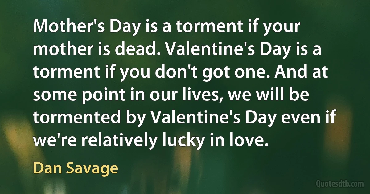 Mother's Day is a torment if your mother is dead. Valentine's Day is a torment if you don't got one. And at some point in our lives, we will be tormented by Valentine's Day even if we're relatively lucky in love. (Dan Savage)