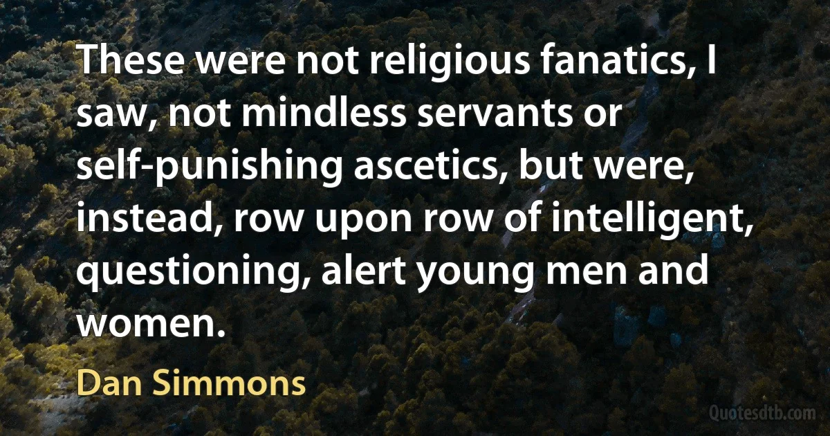 These were not religious fanatics, I saw, not mindless servants or self-punishing ascetics, but were, instead, row upon row of intelligent, questioning, alert young men and women. (Dan Simmons)