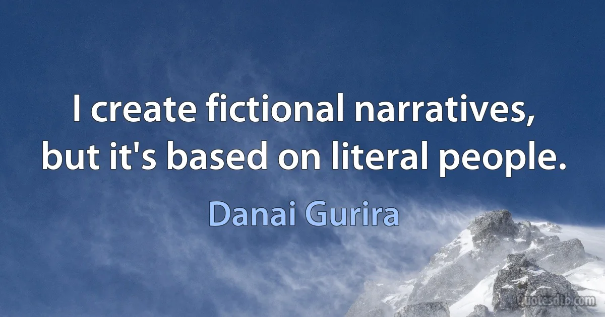 I create fictional narratives, but it's based on literal people. (Danai Gurira)