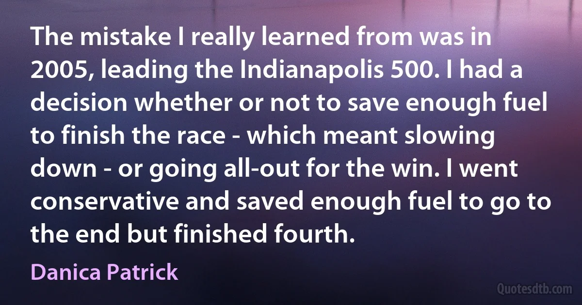 The mistake I really learned from was in 2005, leading the Indianapolis 500. I had a decision whether or not to save enough fuel to finish the race - which meant slowing down - or going all-out for the win. I went conservative and saved enough fuel to go to the end but finished fourth. (Danica Patrick)