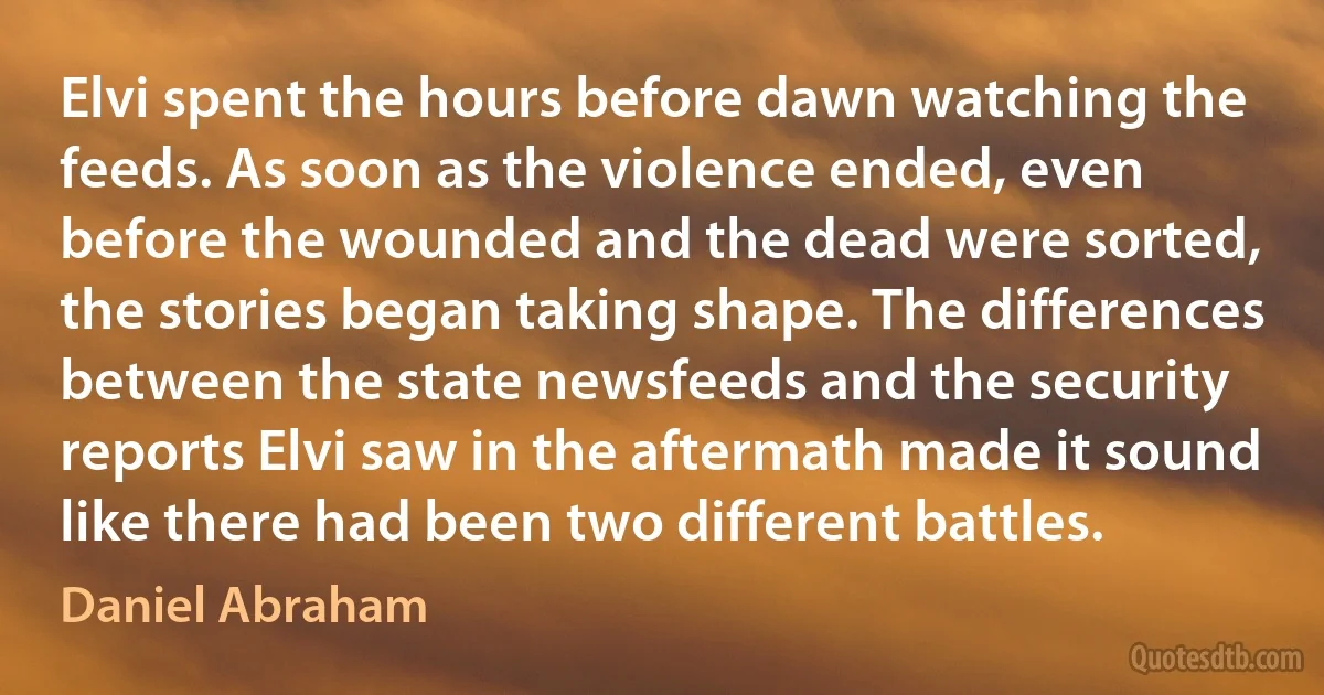 Elvi spent the hours before dawn watching the feeds. As soon as the violence ended, even before the wounded and the dead were sorted, the stories began taking shape. The differences between the state newsfeeds and the security reports Elvi saw in the aftermath made it sound like there had been two different battles. (Daniel Abraham)