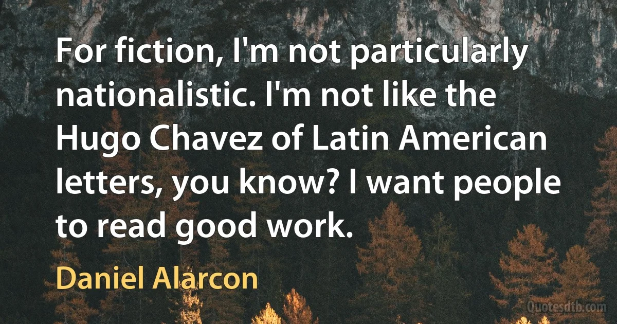 For fiction, I'm not particularly nationalistic. I'm not like the Hugo Chavez of Latin American letters, you know? I want people to read good work. (Daniel Alarcon)