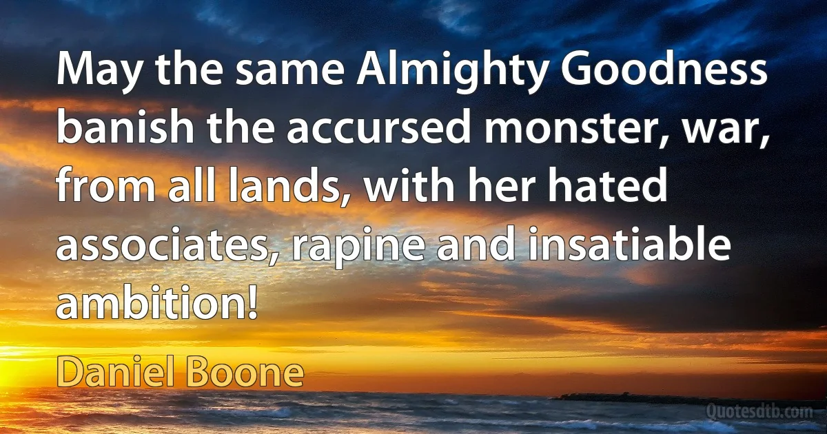 May the same Almighty Goodness banish the accursed monster, war, from all lands, with her hated associates, rapine and insatiable ambition! (Daniel Boone)