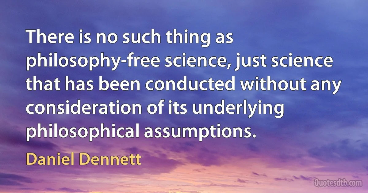 There is no such thing as philosophy-free science, just science that has been conducted without any consideration of its underlying philosophical assumptions. (Daniel Dennett)