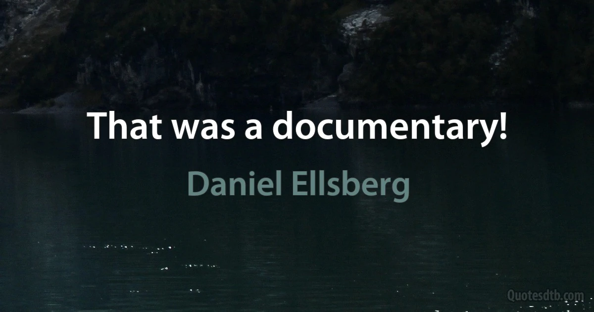 That was a documentary! (Daniel Ellsberg)