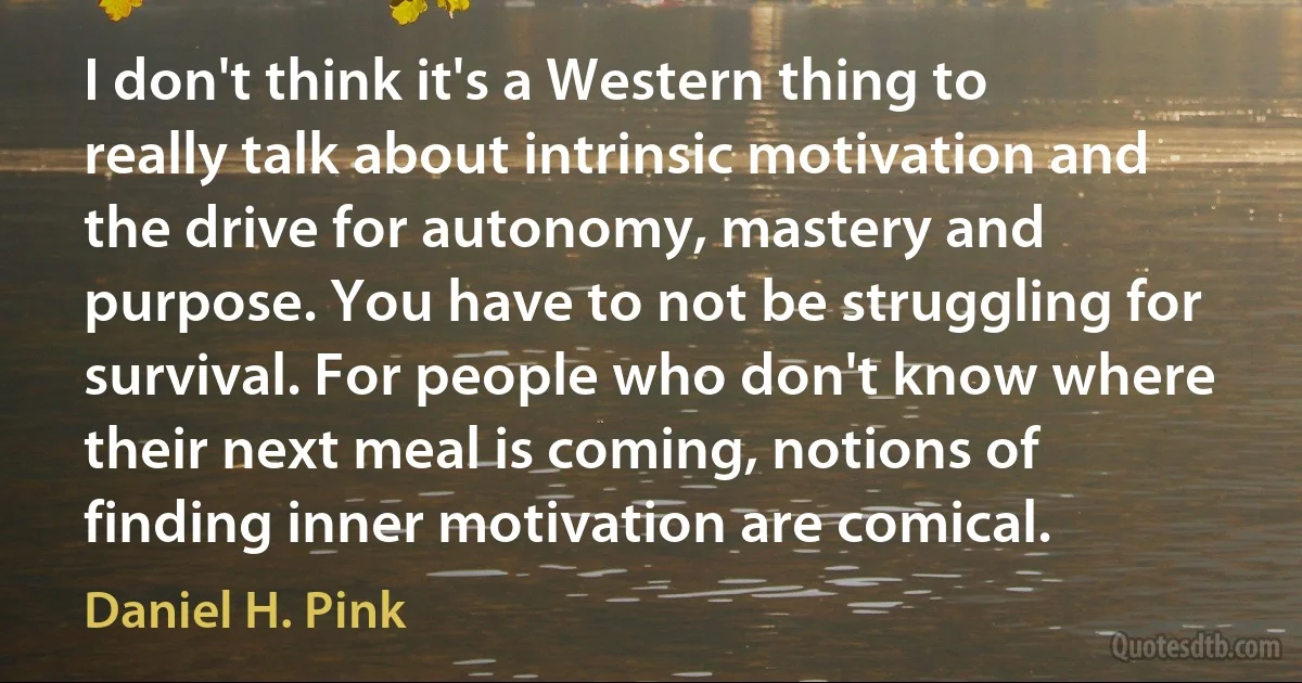 I don't think it's a Western thing to really talk about intrinsic motivation and the drive for autonomy, mastery and purpose. You have to not be struggling for survival. For people who don't know where their next meal is coming, notions of finding inner motivation are comical. (Daniel H. Pink)