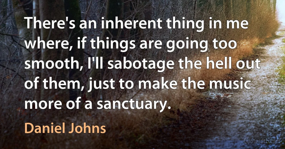 There's an inherent thing in me where, if things are going too smooth, I'll sabotage the hell out of them, just to make the music more of a sanctuary. (Daniel Johns)