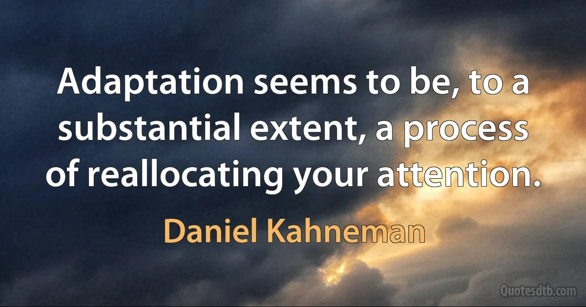 Adaptation seems to be, to a substantial extent, a process of reallocating your attention. (Daniel Kahneman)