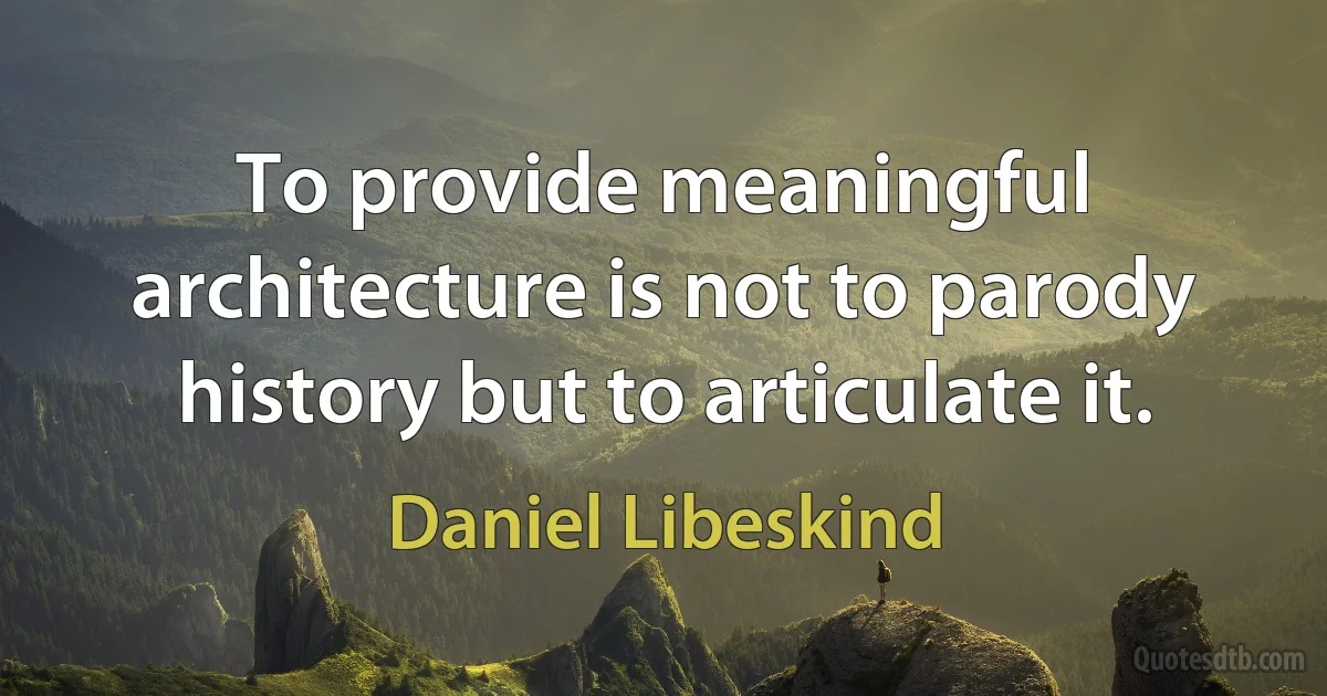 To provide meaningful architecture is not to parody history but to articulate it. (Daniel Libeskind)