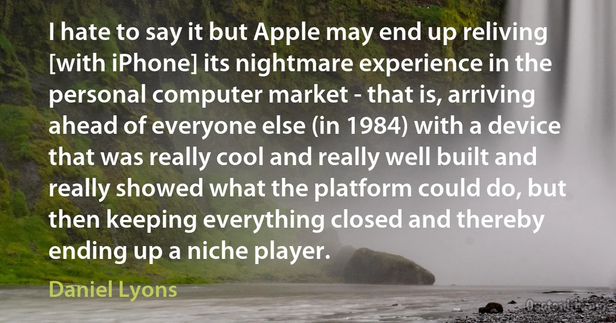 I hate to say it but Apple may end up reliving [with iPhone] its nightmare experience in the personal computer market - that is, arriving ahead of everyone else (in 1984) with a device that was really cool and really well built and really showed what the platform could do, but then keeping everything closed and thereby ending up a niche player. (Daniel Lyons)