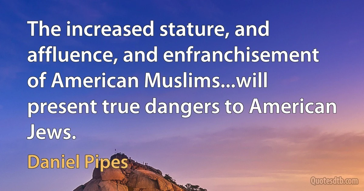 The increased stature, and affluence, and enfranchisement of American Muslims...will present true dangers to American Jews. (Daniel Pipes)