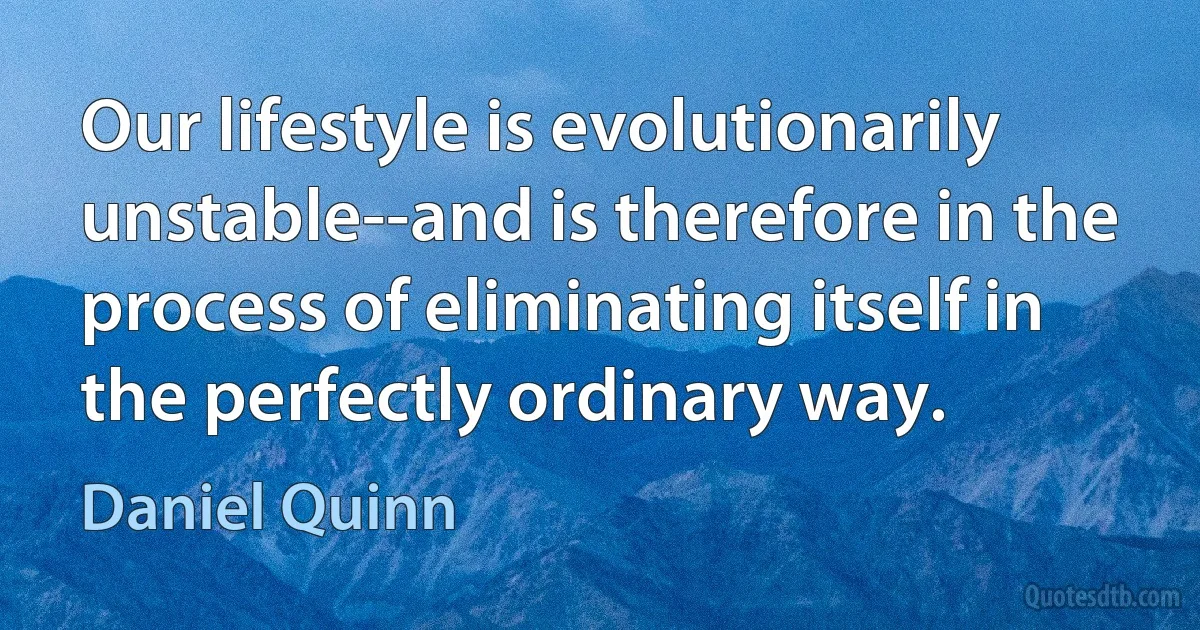 Our lifestyle is evolutionarily unstable--and is therefore in the process of eliminating itself in the perfectly ordinary way. (Daniel Quinn)