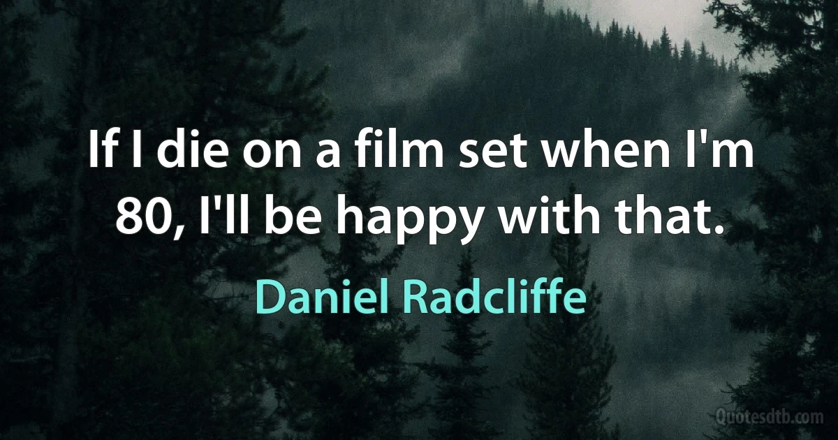 If I die on a film set when I'm 80, I'll be happy with that. (Daniel Radcliffe)