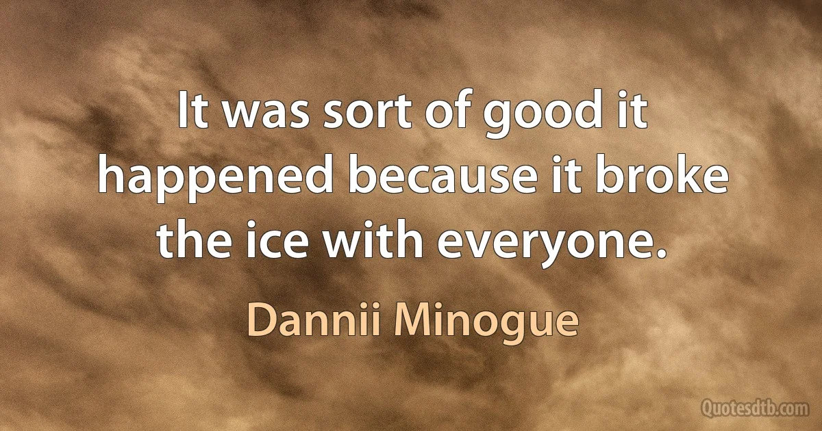 It was sort of good it happened because it broke the ice with everyone. (Dannii Minogue)